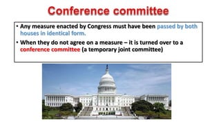 • Any measure enacted by Congress must have been passed by both 
houses in identical form. 
• When they do not agree on a measure – it is turned over to a 
conference committee (a temporary joint committee) 
 