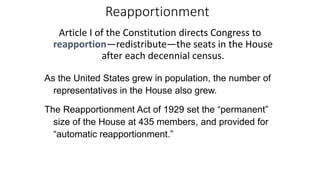 Reapportionment 
Article I of the Constitution directs Congress to 
reapportion—redistribute—the seats in the House 
after each decennial census. 
As the United States grew in population, the number of 
representatives in the House also grew. 
The Reapportionment Act of 1929 set the “permanent” 
size of the House at 435 members, and provided for 
“automatic reapportionment.” 
 