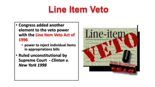 • Congress added another 
element to the veto power 
with the Line Item Veto Act of 
1996 
• power to reject individual items 
in appropriations bills 
• Ruled unconstitutional by 
Supreme Court - Clinton v. 
New York 1998 
 