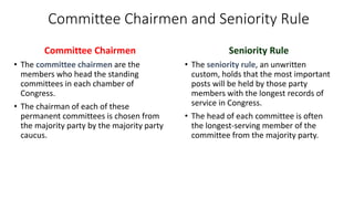 Committee Chairmen and Seniority Rule 
Committee Chairmen 
• The committee chairmen are the 
members who head the standing 
committees in each chamber of 
Congress. 
• The chairman of each of these 
permanent committees is chosen from 
the majority party by the majority party 
caucus. 
Seniority Rule 
• The seniority rule, an unwritten 
custom, holds that the most important 
posts will be held by those party 
members with the longest records of 
service in Congress. 
• The head of each committee is often 
the longest-serving member of the 
committee from the majority party. 
 