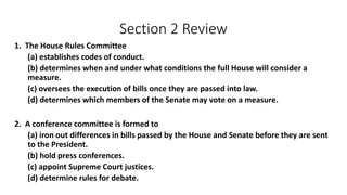 Section 2 Review 
1. The House Rules Committee 
(a) establishes codes of conduct. 
(b) determines when and under what conditions the full House will consider a 
measure. 
(c) oversees the execution of bills once they are passed into law. 
(d) determines which members of the Senate may vote on a measure. 
2. A conference committee is formed to 
(a) iron out differences in bills passed by the House and Senate before they are sent 
to the President. 
(b) hold press conferences. 
(c) appoint Supreme Court justices. 
(d) determine rules for debate. 
 