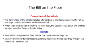 The Bill on the Floor 
Committee of the Whole 
• The Committee of the Whole includes all members of the House, however, they sit as 
one large committee and not as the House itself. 
• When the Committee of the Whole resolves itself, the Speaker steps down and another 
member presides. General debate follows. 
Debate 
• Severe limits are placed on floor debate due to the House’s large size. 
• Majority and minority floor leaders generally decide in advance how they will split the 
time to be spent on a bill. 
 