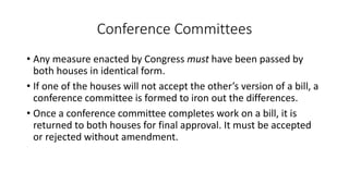 Conference Committees 
• Any measure enacted by Congress must have been passed by 
both houses in identical form. 
• If one of the houses will not accept the other’s version of a bill, a 
conference committee is formed to iron out the differences. 
• Once a conference committee completes work on a bill, it is 
returned to both houses for final approval. It must be accepted 
or rejected without amendment. 
 
