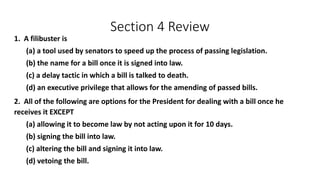 Section 4 Review 
1. A filibuster is 
(a) a tool used by senators to speed up the process of passing legislation. 
(b) the name for a bill once it is signed into law. 
(c) a delay tactic in which a bill is talked to death. 
(d) an executive privilege that allows for the amending of passed bills. 
2. All of the following are options for the President for dealing with a bill once he 
receives it EXCEPT 
(a) allowing it to become law by not acting upon it for 10 days. 
(b) signing the bill into law. 
(c) altering the bill and signing it into law. 
(d) vetoing the bill. 
