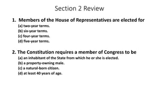 Section 2 Review 
1. Members of the House of Representatives are elected for 
(a) two-year terms. 
(b) six-year terms. 
(c) four-year terms. 
(d) five-year terms. 
2. The Constitution requires a member of Congress to be 
(a) an inhabitant of the State from which he or she is elected. 
(b) a property-owning male. 
(c) a natural-born citizen. 
(d) at least 40 years of age. 
 