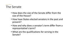 S E C T I O N 3 
The Senate 
• How does the size of the Senate differ from the 
size of the House? 
• How have States elected senators in the past and 
present? 
• How and why does a senator’s term differ from a 
representative’s term? 
• What are the qualifications for serving in the 
Senate? 
 