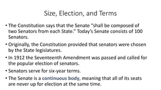 Size, Election, and Terms 
• The Constitution says that the Senate “shall be composed of 
two Senators from each State.” Today’s Senate consists of 100 
Senators. 
• Originally, the Constitution provided that senators were chosen 
by the State legislatures. 
• In 1912 the Seventeenth Amendment was passed and called for 
the popular election of senators. 
• Senators serve for six-year terms. 
• The Senate is a continuous body, meaning that all of its seats 
are never up for election at the same time. 
 