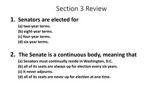 Section 3 Review 
1. Senators are elected for 
(a) two-year terms. 
(b) eight-year terms. 
(c) four-year terms. 
(d) six-year terms. 
2. The Senate is a continuous body, meaning that 
(a) Senators must continually reside in Washington, D.C. 
(b) all of its seats are always up for election every six years. 
(c) it never adjourns. 
(d) all of its seats are never up for election at one time. 
 