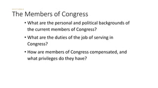 S E C T I O N 4 
The Members of Congress 
• What are the personal and political backgrounds of 
the current members of Congress? 
• What are the duties of the job of serving in 
Congress? 
• How are members of Congress compensated, and 
what privileges do they have? 
 
