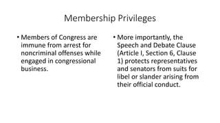 Membership Privileges 
• Members of Congress are 
immune from arrest for 
noncriminal offenses while 
engaged in congressional 
business. 
• More importantly, the 
Speech and Debate Clause 
(Article I, Section 6, Clause 
1) protects representatives 
and senators from suits for 
libel or slander arising from 
their official conduct. 
 