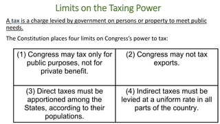 Limits on the Taxing Power 
A tax is a charge levied by government on persons or property to meet public 
needs. 
The Constitution places four limits on Congress’s power to tax: 
(1) Congress may tax only for 
public purposes, not for 
private benefit. 
(2) Congress may not tax 
exports. 
(3) Direct taxes must be 
apportioned among the 
States, according to their 
populations. 
(4) Indirect taxes must be 
levied at a uniform rate in all 
parts of the country. 
 