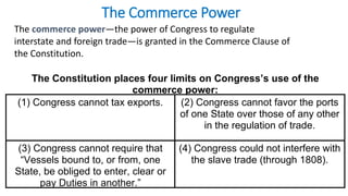 The Commerce Power 
The commerce power—the power of Congress to regulate 
interstate and foreign trade—is granted in the Commerce Clause of 
the Constitution. 
The Constitution places four limits on Congress’s use of the 
commerce power: 
(1) Congress cannot tax exports. (2) Congress cannot favor the ports 
of one State over those of any other 
in the regulation of trade. 
(3) Congress cannot require that 
“Vessels bound to, or from, one 
State, be obliged to enter, clear or 
pay Duties in another.” 
(4) Congress could not interfere with 
the slave trade (through 1808). 
 