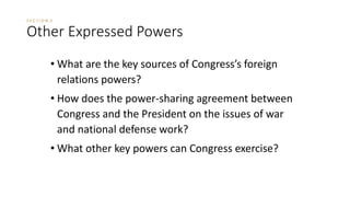 S E C T I O N 3 
Other Expressed Powers 
• What are the key sources of Congress’s foreign 
relations powers? 
• How does the power-sharing agreement between 
Congress and the President on the issues of war 
and national defense work? 
• What other key powers can Congress exercise? 
 