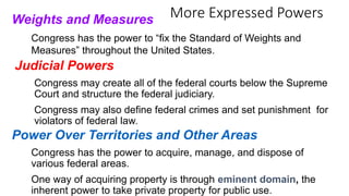 More Expressed Powers Weights and Measures 
Congress has the power to “fix the Standard of Weights and 
Measures” throughout the United States. 
Judicial Powers 
Congress may create all of the federal courts below the Supreme 
Court and structure the federal judiciary. 
Congress may also define federal crimes and set punishment for 
violators of federal law. 
Power Over Territories and Other Areas 
Congress has the power to acquire, manage, and dispose of 
various federal areas. 
One way of acquiring property is through eminent domain, the 
inherent power to take private property for public use. 
 