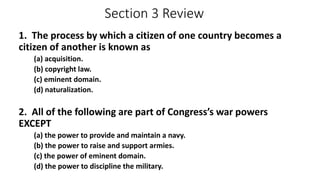 Section 3 Review 
1. The process by which a citizen of one country becomes a 
citizen of another is known as 
(a) acquisition. 
(b) copyright law. 
(c) eminent domain. 
(d) naturalization. 
2. All of the following are part of Congress’s war powers 
EXCEPT 
(a) the power to provide and maintain a navy. 
(b) the power to raise and support armies. 
(c) the power of eminent domain. 
(d) the power to discipline the military. 
 