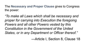 The Necessary and Proper Clause gives to Congress 
the power: 
“To make all Laws which shall be necessary and 
proper for carrying into Execution the foregoing 
Powers and all other Powers vested by this 
Constitution in the Government of the United 
States, or in any Department or Officer thereof.” 
—Article I, Section 8, Clause 18 
 