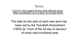 Terms 
A term is the length of time that officials serve 
after an election, as in a two- or six-year term. 
The date for the start of each new term has 
been set by the Twentieth Amendment 
(1933) as “noon of the 3d day of January” 
of every odd-numbered year. 
 