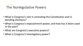 S E C T I O N 5 
The Nonlegislative Powers 
• What is Congress’s role in amending the Constitution and in 
deciding elections? 
• What is Congress’s impeachment power, and how has it been used 
in the past? 
• What are Congress’s executive powers? 
• What is Congress’s investigatory power? 
 