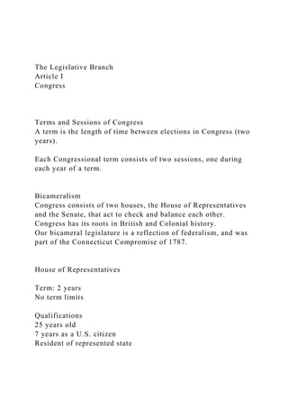 The Legislative Branch
Article I
Congress
Terms and Sessions of Congress
A term is the length of time between elections in Congress (two
years).
Each Congressional term consists of two sessions, one during
each year of a term.
Bicameralism
Congress consists of two houses, the House of Representatives
and the Senate, that act to check and balance each other.
Congress has its roots in British and Colonial history.
Our bicameral legislature is a reflection of federalism, and was
part of the Connecticut Compromise of 1787.
House of Representatives
Term: 2 years
No term limits
Qualifications
25 years old
7 years as a U.S. citizen
Resident of represented state
 
