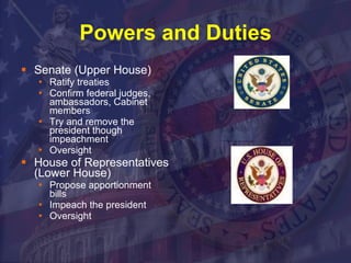 Powers and Duties Senate (Upper House) Ratify treaties Confirm federal judges, ambassadors, Cabinet members Try and remove the president though impeachment Oversight House of Representatives (Lower House) Propose apportionment bills Impeach the president Oversight 
