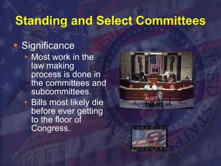 Standing and Select Committees Significance Most work in the law making process is done in the committees and subcommittees. Bills most likely die before ever getting to the floor of Congress. 