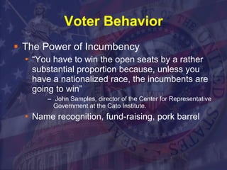 Voter Behavior The Power of Incumbency “You have to win the open seats by a rather substantial proportion because, unless you have a nationalized race, the incumbents are going to win”  John Samples, director of the Center for Representative Government at the Cato Institute. Name recognition, fund-raising, pork barrel  