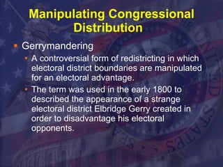 Manipulating Congressional Distribution  Gerrymandering A controversial form of redistricting in which electoral district boundaries are manipulated for an electoral advantage.  The term was used in the early 1800 to described the appearance of a strange electoral district Elbridge Gerry created in order to disadvantage his electoral opponents.  