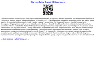 The Legislative Branch Of Government
Legislative Control of Bureaucracy It is fair to say that the Constitution makes the legislative branch of government, also interchangeably referred to as
Congress, the source or author of federal administration (Willoughby 1927; 1934). Establishing, empowering, structuring, staffing, and funding federal
agencies all rest on the legislative branch. Article I, section 9, clause 7 is clear in that "No Money shall be drawn from the Treasury, but in
Consequence of Appropriations made by Law." Article II, section 2, clause 2 demands that all federal positions not distinctively established by the
Constitution "shall be established by the Law." The objective of these provisions were composed to restrain presidential power. The president cannot
constitutionally take any money from the Treasury in the absence of an appropriations statue; the president cannot create or legally empower a single
administrative office without delegated legislative authority. The legislative branch of government has substantially enhanced it role in federal
administration, relying solely on its constitutional powers. In theory, it's the responsibility of Congress to oversee and maintain adequate control to
assure that agency regulations and standards are consistent with legislative content. There's several ways Congress achieve this task. Congress
exercise more control by being more specific regarding what it expects from the agency. Congress also, put forth some form of veto or modification of
... Get more on HelpWriting.net ...
 