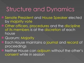 Structure and Dynamics
 Senate President and House Speaker elected
by majority vote
 Other officers, procedures and the discipline
of its members is at the discretion of each
house
 Quorum: Majority
 Each House maintains a journal and record of
proceedings
 Neither House can adjourn without the other’s
consent while in session
 