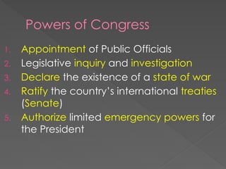 Powers of Congress
1. Appointment of Public Officials
2. Legislative inquiry and investigation
3. Declare the existence of a state of war
4. Ratify the country’s international treaties
(Senate)
5. Authorize limited emergency powers for
the President
 