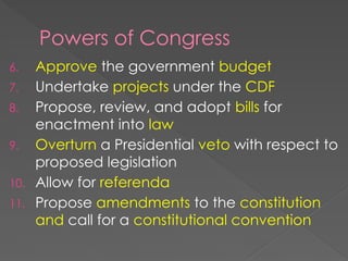 Powers of Congress
6. Approve the government budget
7. Undertake projects under the CDF
8. Propose, review, and adopt bills for
enactment into law
9. Overturn a Presidential veto with respect to
proposed legislation
10. Allow for referenda
11. Propose amendments to the constitution
and call for a constitutional convention
 