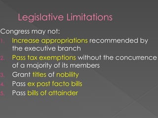 Legislative Limitations
Congress may not:
1. Increase appropriations recommended by
the executive branch
2. Pass tax exemptions without the concurrence
of a majority of its members
3. Grant titles of nobility
4. Pass ex post facto bills
5. Pass bills of attainder
 