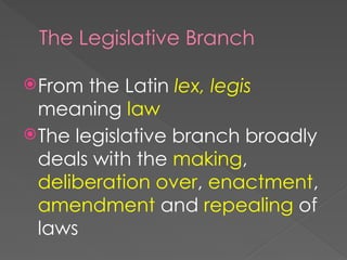 The Legislative Branch
From the Latin lex, legis
meaning law
The legislative branch broadly
deals with the making,
deliberation over, enactment,
amendment and repealing of
laws
 