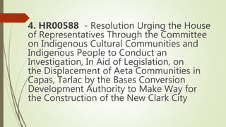 4. HR00588 - Resolution Urging the House
of Representatives Through the Committee
on Indigenous Cultural Communities and
Indigenous People to Conduct an
Investigation, In Aid of Legislation, on
the Displacement of Aeta Communities in
Capas, Tarlac by the Bases Conversion
Development Authority to Make Way for
the Construction of the New Clark City
 