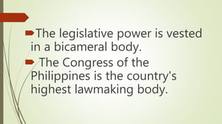 The legislative power is vested
in a bicameral body.
 The Congress of the
Philippines is the country's
highest lawmaking body.
 
