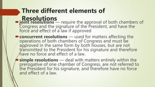 Three different elements of
Resolutions
joint resolutions — require the approval of both chambers of
Congress and the signature of the President, and have the
force and effect of a law if approved
concurrent resolutions — used for matters affecting the
operations of both chambers of Congress and must be
approved in the same form by both houses, but are not
transmitted to the President for his signature and therefore
have no force and effect of a law.
simple resolutions — deal with matters entirely within the
prerogative of one chamber of Congress, are not referred to
the President for his signature, and therefore have no force
and effect of a law.
 