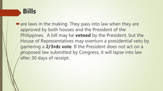 Bills
are laws in the making. They pass into law when they are
approved by both houses and the President of the
Philippines. A bill may be vetoed by the President, but the
House of Representatives may overturn a presidential veto by
garnering a 2/3rds vote. If the President does not act on a
proposed law submitted by Congress, it will lapse into law
after 30 days of receipt.
 
