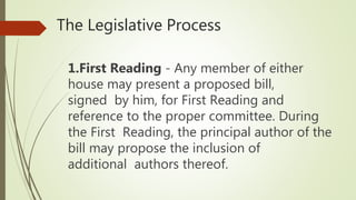 The Legislative Process
1.First Reading - Any member of either
house may present a proposed bill,
signed by him, for First Reading and
reference to the proper committee. During
the First Reading, the principal author of the
bill may propose the inclusion of
additional authors thereof.
 
