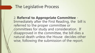 The Legislative Process
2. Referral to Appropriate Committee -
Immediately after the First Reading, the bill is
referred to the proper committee or
committees for study and consideration. If
disapproved in the committee, the bill dies a
natural death unless the House decides other
wise, following the submission of the report.
 