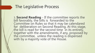 The Legislative Process
3. Second Reading - If the committee reports the
bill favorably, the bills is forwarded to the
Committee on Rules so that it may be calendared
for deliberation on Second Reading. At this stage,
the bill is read for the second time in its entirely,
together with the amendments, if any, proposed by
the committee, unless the reading is dispensed
with by a majority vote of the House.
 