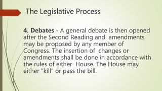 The Legislative Process
4. Debates - A general debate is then opened
after the Second Reading and amendments
may be proposed by any member of
Congress. The insertion of changes or
amendments shall be done in accordance with
the rules of either House. The House may
either "kill" or pass the bill.
 