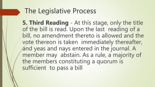 The Legislative Process
5. Third Reading - At this stage, only the title
of the bill is read. Upon the last reading of a
bill, no amendment thereto is allowed and the
vote thereon is taken immediately thereafter,
and yeas and nays entered in the journal. A
member may abstain. As a rule, a majority of
the members constituting a quorum is
sufficient to pass a bill
 