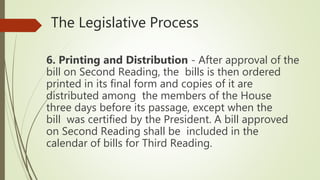 The Legislative Process
6. Printing and Distribution - After approval of the
bill on Second Reading, the bills is then ordered
printed in its final form and copies of it are
distributed among the members of the House
three days before its passage, except when the
bill was certified by the President. A bill approved
on Second Reading shall be included in the
calendar of bills for Third Reading.
 