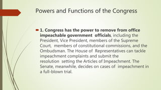 Powers and Functions of the Congress
1. Congress has the power to remove from office
impeachable government officials, including the
President, Vice President, members of the Supreme
Court, members of constitutional commissions, and the
Ombudsman. The House of Representatives can tackle
impeachment complaints and submit the
resolution setting the Articles of Impeachment. The
Senate, meanwhile, decides on cases of impeachment in
a full-blown trial.
 