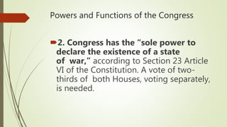 Powers and Functions of the Congress
2. Congress has the “sole power to
declare the existence of a state
of war,” according to Section 23 Article
VI of the Constitution. A vote of two-
thirds of both Houses, voting separately,
is needed.
 
