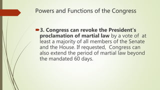 Powers and Functions of the Congress
3. Congress can revoke the President’s
proclamation of martial law by a vote of at
least a majority of all members of the Senate
and the House. If requested, Congress can
also extend the period of martial law beyond
the mandated 60 days.
 