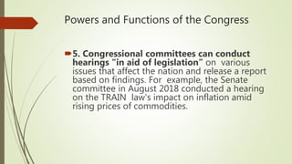 Powers and Functions of the Congress
5. Congressional committees can conduct
hearings "in aid of legislation” on various
issues that affect the nation and release a report
based on findings. For example, the Senate
committee in August 2018 conducted a hearing
on the TRAIN law's impact on inflation amid
rising prices of commodities.
 