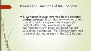 Powers and Functions of the Congress
6. Congress is also involved in the national
budget process. It can decide whether or not
to add or reduce a government agency’s
budget, effectively overseeing budget
appropriations and being on guard against
suspected corruption. This, however, may lead
to several clashes, as seen in the 2019 budget
 