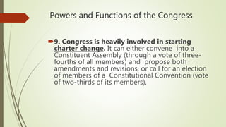 Powers and Functions of the Congress
9. Congress is heavily involved in starting
charter change. It can either convene into a
Constituent Assembly (through a vote of three-
fourths of all members) and propose both
amendments and revisions, or call for an election
of members of a Constitutional Convention (vote
of two-thirds of its members).
 