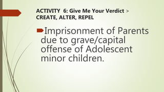 ACTIVITY 6: Give Me Your Verdict >
CREATE, ALTER, REPEL
Imprisonment of Parents
due to grave/capital
offense of Adolescent
minor children.
 